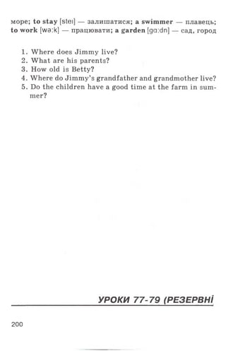 море; to stay [stei] — залишатися; a swimmer — плавець;
to work [wa:k] — працювати; a garden [ga:dn] — сад, город
1. Where does Jimmy live?
2. What are his parents?
3. How old is Betty?
4. Where do Jimmy’s grandfather and grandmother live?
5. Do the children have a good time at the farm in sum­
mer?
200
УРОКИ 77-79 (РЕЗЕРВН І
 