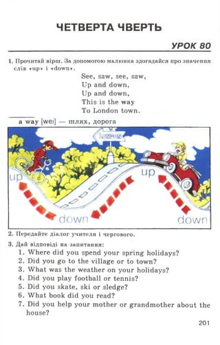 ЧЕТВЕРТА ЧВЕРТЬ
УРОК 80
1. Прочитай вірш. За допомогою малюнка здогадайся про значення
слів «ир» і «down».
See, saw, see, saw,
Up and down,
Up and down,
This is the way
To London town.
a way [wei] — шлях, дорога
down
2. Передайте діалог учителя і чергового.
3. Дай відповіді на запитання:
1. Where did you spend your spring holidays?
2. Did you go to the village or to town?
3. What was the weather on your holidays?
4. Did you play football or tennis?
5. Did you skate, ski or sledge?
6. What book did you read?
7. Did you help your mother or grandmother about the
house?
201
 