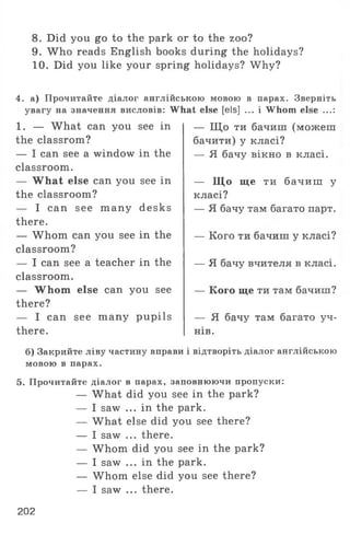 8. Did you go to the park or to the zoo?
9. W ho reads English books during the holidays?
10. Did you like your spring holidays? Why?
4. а) Прочитайте діалог англійською мовою в парах. Зверніть
увагу на значення висловів: What else [els] ... і Whom else ...:
1. — What can you see in
the classrom?
— I can see a window in the
classroom.
— What else can you see in
the classroom?
— I can see many desks
there.
— Whom can you see in the
classroom?
— I can see a teacher in the
classroom.
— Whom else can you see
there?
— I can see many pupils
there.
— Що ти бачиш (можеш
бачити) у класі?
— Я бачу вікно в класі.
— Що ще ти бачиш у
класі?
— Я бачу там багато парт.
— Кого ти бачиш у класі?
— Я бачу вчителя в класі.
— Кого ще ти там бачиш?
— Я бачу там багато уч­
нів.
б) Закрийте ліву частину вправи і відтворіть діалог англійською
мовою в парах.
5. Прочитайте діалог в парах, заповнюючи пропуски:
— What did you see in the park?
— I saw ... in the park.
— What else did you see there?
— I saw ... there.
— Whom did you see in the park?
— I saw ... in the park.
— Whom else did you see there?
— I saw ... there.
202
 