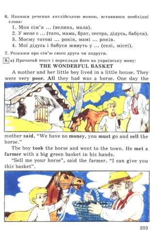 6. Напиши речення англійською мовою, вставивши необхідні
слова:
1. Моя сім ’я ... (велика, мала).
2. У мене є ... (тато, мама, брат, сестра, дідусь, бабуся).
3. Моєму татові ... років, мамі ... років.
4. Мої дідусь і бабуся живуть у ... (селі, місті).
7. Розкажи про сім’ ю свого друга чи подруги.
[~В7|а) Прочитай текст і переклади його на українську мову:
THE WONDERFUL BASKET
A mother and her little boy lived in a little house. They
were very poor. All they had was a horse. One day the
mother said, “ We have no money, you must go and sell the
horse.”
The boy took the horse and went to the town. He met a
farmer with a big green basket in his hands.
“ Sell me your horse” , said the farmer. “ I can give you
this basket” .
203
 