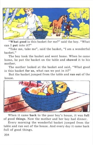 “What good is this basket for me?” said the boy. “ What
can I put into it?”
“ Take me, take me” , said the basket, “ I am a wonderful
basket.”
The boy took the basket and went home. When he came
home, he put the basket on the table and showed it to his
mother.
The mother looked at the basket and said, “ What good
is this basket for us, what can we put in it?”
But the basket jumped from the table and ran out of the
house.
When it came back to the poor boy’ s house, it was full
of good things. Now the mother and her boy had dinner.
Every morning the wonderful basket jumped from the
table and ran out of the house. And every day it came back
full of good things.
204
 