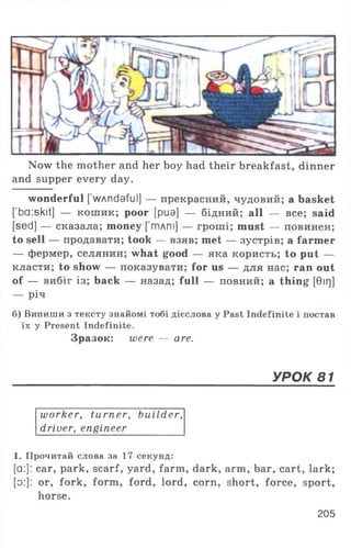 Now the mother and her boy had their breakfast, dinner
and supper every day.
wonderful [ wAndaful] — прекрасний, чудовий; a basket
[’ba:skit] — кошик; poor [pua] — бідний; all — все; said
[sed] — сказала; money [’тлпі] — гроші; must — повинен;
to sell — продавати; took — взяв; met — зустрів; a farmer
— фермер, селянин; what good — яка користь; to put —
класти; to show — показувати; for us — для нас; ran out
of — вибіг із; back — назад; full — повний; a thing [0ir]]
— річ
б) Випиши з тексту знайомі тобі дієслова у Past Indefinite і постав
їх у Present Indefinite.
Зразок: were — are.
УРОК 81
worker, turner, builder,
driver, engineer
1. Прочитай слова за 17 секунд:
[a:]: car, park, scarf, yard, farm, dark, arm, bar, cart, lark;
[o:]: or, fork, form, ford, lord, corn, short, force, sport,
horse.
205
 