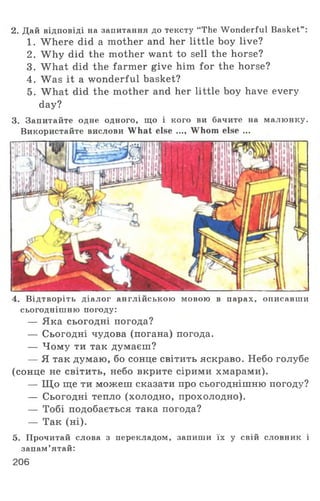 2. Дай відповіді на запитання до тексту “The Wonderful Basket”:
1. Where did a mother and her little boy live?
2. W hy did the mother want to sell the horse?
3. What did the farmer give him for the horse?
4. Was it a wonderful basket?
5. What did the mother and her little boy have every
day?
3. Запитайте одне одного, що і кого ви бачите на малюнку.
Використайте вислови What else ..., Whom else ...
4. Відтворіть діалог англійською мовою в парах, описавши
сьогоднішню погоду:
— Яка сьогодні погода?
— Сьогодні чудова (погана) погода.
— Чому ти так думаєш?
— Я так думаю, бо сонце світить яскраво. Небо голубе
(сонце не світить, небо вкрите сірими хмарами).
— Щ о ще ти можеш сказати про сьогоднішню погоду?
— Сьогодні тепло (холодно, прохолодно).
— Тобі подобається така погода?
— Так (ні).
5. Прочитай слова з перекладом, запиши їх у свій словник і
запам’ятай:
206
 
