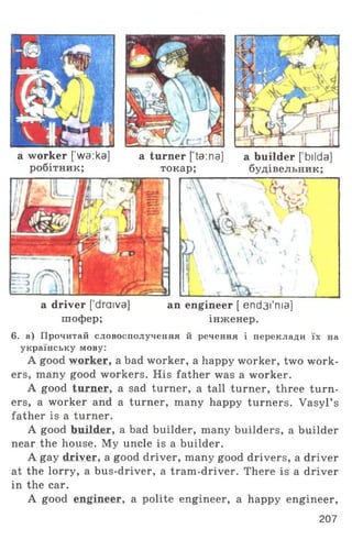 a worker [’wa:ka] a turner [ta:na] a builder [ bilda]
робітник; токар; будівельник;
a driver [draiva] an engineer [ end3i'ma]
шофер; інженер.
6. а) Прочитай словосполучення й речення і переклади їх на
українську мову:
A good worker, a bad worker, a happy worker, two work­
ers, many good workers. His father was a worker.
A good turner, a sad turner, a tall turner, three turn­
ers, a worker and a turner, many happy turners. Vasyl’ s
father is a turner.
A good builder, a bad builder, many builders, a builder
near the house. My uncle is a builder.
A gay driver, a good driver, many good drivers, a driver
at the lorry, a bus-driver, a tram-driver. There is a driver
in the car.
A good engineer, a polite engineer, a happy engineer,
207
 