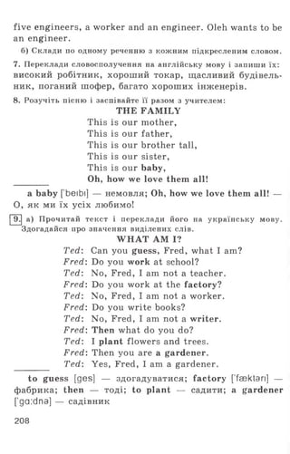 five engineers, a worker and an engineer. Oleh wants to be
an engineer.
б) Склади по одному реченню з кожним підкресленим словом.
7. Переклади словосполучення на англійську мову і запиши їх:
високий робітник, хороший токар, щасливий будівель­
ник, поганий шофер, багато хороших інженерів.
8. Розучіть пісню і заспівайте її разом з учителем:
THE FAMILY
This is our mother,
This is our father,
This is our brother tall,
This is our sister,
This is our baby,
Oh, how we love them all!
a baby [ beibi] — немовля; Oh, how we love them all! —
О, як ми їх усіх любимо!
9. а) Прочитай текст і переклади його на українську мову.
Здогадайся про значення виділених слів.
WHAT AM I?
Ted: Can you guess, Fred, what I am?
Fred: Do you work at school?
Ted: No, Fred, I am not a teacher.
Fred: Do you work at the factory?
Ted: No, Fred, I am not a worker.
Fred: Do you write books?
Ted: No, Fred, I am not a writer.
Fred: Then what do you do?
Ted: I plant flowers and trees.
Fred: Then you are a gardener.
Ted: Yes, Fred, I am a gardener.
to guess [ges] — здогадуватися; factory ['fsektan] —
фабрика; then — тоді; to plant — садити; a gardener
['ga:dna] — садівник
208
 