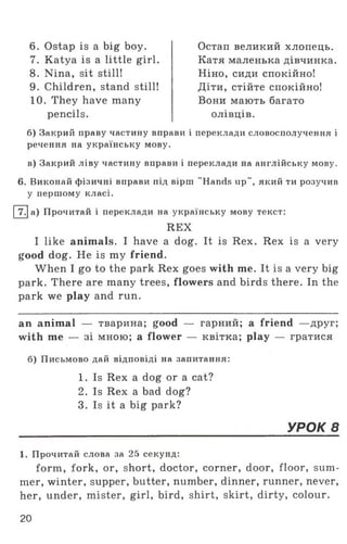 6. Ostap is a big boy.
7. Katya is a little girl.
8. Nina, sit still!
9. Children, stand still!
10. They have many
Остап великий хлопець.
Катя маленька дівчинка.
Ніно, сиди спокійно!
Діти, стійте спокійно!
Вони мають багато
pencils. олівців.
б) Закрий праву частину вправи і переклади словосполучення і
речення на українську мову.
в) Закрий ліву частину вправи і переклади на англійську мову.
6. Виконай фізичні вправи під вірш "Hands up", який ти розучив
у першому класі.
І7.1а) Прочитай і переклади на українську мову текст:
I like animals. I have a dog. It is Rex. Rex is a very
good dog. He is my friend.
When I go to the park Rex goes with me. It is a very big
park. There are many trees, flowers and birds there. In the
park we play and run.
an animal — тварина; good — гарний; a friend —друг;
with me — зі мною; a flower — квітка; play — гратися
б) Письмово дай відповіді на запитання:
1. Прочитай слова за 25 секунд:
form, fork, or, short, doctor, corner, door, floor, sum­
mer, winter, supper, butter, number, dinner, runner, never,
her, under, mister, girl, bird, shirt, skirt, dirty, colour.
REX
1. Is Rex a dog or a cat?
2. Is Rex a bad dog?
3. Is it a big park?
УРОК 8
20
 