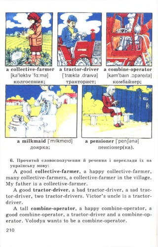 a milkmaid [milkmeid]
доярка;
a pensioner ['penjana]
пенсіонер(ка).
a collective-farmer
[ka'lektiv ’fa:ma]
колгоспник;
a tractor-driver
['traekta .draiva]
тракторист;
a combine-operator
[kam'bain ,opareita]
комбайнер;
6. Прочитай словосполучення й речення і переклади їх на
українську мову:
A good collective-farmer, a happy collective-farmer,
many collective-farmers, a collective-farmer in the village.
My father is a collective-farmer.
A good tractor-driver, a bad tractor-driver, a sad trac-
tor-driver, two tractor-drivers. Victor’ s uncle is a tractor-
driver.
A tall combine-operator, a happy combine-operator, a
good combine-operator, a tractor-driver and a combine-op­
erator. Volodya wants to be a combine-operator.
210
 