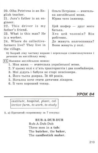 20. Olha Petrivna is an En­
glish teacher.
21. Jura’ s father is an en­
gineer.
22. This d r iv e r is my
father’ s friend.
23. What is this man? He
is a worker.
24. W here do collective-
farmers live? They live in
Ольга Петрівна — вчитель­
ка англійської мови.
Юрин тато інженер.
Цей шофер — друг мого
батька.
Х то цей ч о л о в ік ? Він
робітник.
Де живуть колгоспники?
Вони живуть у селі.
the village.
б) Закрий ліву частину вправи і переклади словосполучення і
речення на англійську мову.
111 .|Напиши англійською мовою:
1. Моя мама — вчителька української мови.
2. У цьому селі є п’ять трактористів і два комбайнери.
3. Мої дідусь і бабуся не старі пенсіонери.
4. Його тьотя доярка. їй 40 років.
5. Наталка хоче стати дитячим лікарем.
6. Її тато хороший токар.
УРОК 84
institute, hospital, plant, col
lective farm, to work, to study
1. а) Прочитай скоромовку за 7 секунд:
RUB-A-DUB-DUB
Rub-A-Dub-Dub
Three men in a tub:
The butcher, the baker,
The candlestick maker.
213
 