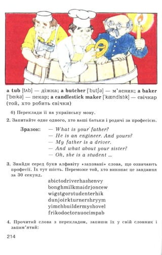 a tub [tAb] — д іж ка; a butcher ['butja] — м’ясник; a baker
[’beika] — пекар; a candlestick maker ['ksendIstik] — свічкар
(той, хто робить свічки)
б) Переклади її на українську мову.
2. Запитайте одне одного, хто ваші батьки і родичі за професією.
Зразок: — What is your father?
— He is an engineer. And yours?
— M y father is a driver.
— And what about your sister?
— Oh, she is a student ...
3. Знайди серед букв алфавіту «заховані» слова, що означають
професії. їх тут шість. Переможе той, хто виконає це завдання
за ЗО секунд.
abictodriverhashenvy
bonghmilkmaidrjoncew
wigstgorstudenterhik
dunj oirkturnershryym
yimchbuildermyshovel
frikodoctorauocimpab
4. Прочитай слова з перекладом, запиши їх у свій словник і
запам’ятай:
214
 