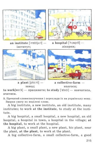 r - ~ . 1
an institute [’mstitju :t] —
інститут;
a hospital [’hospitl] —
лікарня;
a collective-farm —
колгосп;
to study [stAdi] — навчатися,
завод;
to work[wa:k] — працювати;
вчитися.
a plant [plaint] —
5. Прочитай словосполучення і переклади їх на українську мову.
Зверни увагу на виділені слова.
A big institute, а new institute, an old institute, many
institutes; to work at the institute, to study at the insti­
tute.
A big hospital, a small hospital, a new hospital, an old
hospital, a hospital in town, a hospital in the village; at
the hospital, to work at the hospital.
A big plant, a small plant, a new plant, his plant, near
the plant, at the plant, to work at the plant.
A big collective-farm, a small collective-farm, a good
215
 