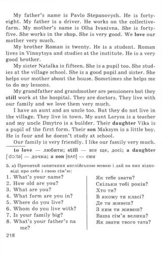 My father’ s name is Pavlo Stepanovych. He is forty-
eight. My father is a driver. He works on the collective-
farm. My mother’ s name is Olha Ivanivna. She is forty-
five. She works in the shop. She is very good. We love our
mother very much.
My brother Roman is twenty. He is a student. Roman
lives in Vinnytsya and studies at the institute. He is a very
good brother.
My sister Natalka is fifteen. She is a pupil too. She stud­
ies at the village school. She is a good pupil and sister. She
helps our mother about the house. Sometimes she helps me
to do my lessons.
My grandfather and grandmother are pensioners but they
still work at the hospital. They are doctors. They live with
our family and we love them very much.
I have an aunt and an uncle too. But they do not live in
the village. They live in town. My aunt Larysa is a teacher
and my uncle Dmytro is a builder. Their daughter Vika is
a pupil of the first form. Their son Maksym is a little boy.
He is four and he doesn’t study at school.
Our family is very friendly. I like our family very much.
to love — любити; still — все ще, досі; a daughter
['do:ta] — дочка; a son [sAn] — син
5. а) Прочитай запитання англійською мовою і дай па них відпо­
віді про себе і свою сім’ю:
1. W hat’ s your name?
2. How old are you?
3. What are you?
4. What form are you in?
5. Where do you live?
6 . Whom do you live with?
7. Is your family big?
8. W hat’ s your father’ s na
me?
Як тебе звати?
Скільки тобі років?
Хто ти?
В якому ти класі?
Де ти живеш?
З ким ти живеш?
Ваша сім’я велика?
Як звати твого тата?
218
 