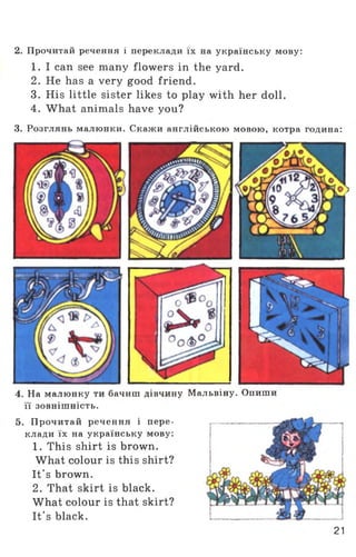 2. Прочитай речення і переклади їх на українську мову:
1. I can see many flowers in the yard.
2. He has a very good friend.
3. His little sister likes to play with her doll.
4. What animals have you?
3. Розглянь малюнки. Скажи англійською мовою, котра година:
4. На малюнку ти бачиш дівчину Мальвіну. Опиши
її зовнішність.
5. Прочитай речення і пере­
клади їх на українську мову:
1. This shirt is brown.
What colour is this shirt?
It's brown.
2. That skirt is black.
What colour is that skirt?
It's black.
21
 