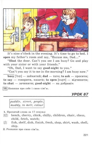 It’ s nine o ’clock in the evening. It’ s time to go to bed. I
open my father’ s room and say, “ Excuse me, Dad...”
“Shut the door. Can’t you see I am busy? Go and play
with your sister or with your friends.”
“ Oh, Dad, I want to say good-night to you.”
“ Can’t you say it to me in the morning? I am busy now.”
busy [ bizi] — зайнятий; dad — тато; to ask — просити;
to say — говорити, казати; to open [oupn] — відчиняти;
to shut — зачиняти; good-night — на добраніч
11Q.| Напиши про себе і свою сім’ ю.
УРОК 87
puddle, street, people,
muddy, to melt, colour
1. Прочитай слова за 17 секунд:
[tj]: bench, cherry, chick, chilly, children, chair, chess,
child, fetch, watch;
[J]: fish, shelf, dish, finish, fresh, shop, shirt, wash, shell,
ship.
2. Розкажи про свою сім’ ю.
221
 