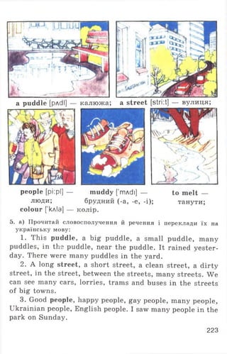 a puddle [рлсІІ] — калюжа; a street [stri:t] — вулиця;
people [pi:pl] — muddy [ тлсії] — to melt —
люди; брудний (-a, -e, -і); танути;
colour [кліа] — колір.
5. а) Прочитай словосполучення й речення і переклади їх на
українську мову:
1. This puddle, a big puddle, a small puddle, many
puddles, in the puddle, near the puddle. It rained yester­
day. There were many puddles in the yard.
2. A long street, a short street, a clean street, a dirty
street, in the street, between the streets, many streets. We
can see many cars, lorries, trams and buses in the streets
of big towns.
3. Good people, happy people, gay people, many people,
Ukrainian people, English people. I saw many people in the
park on Sunday.
223
 