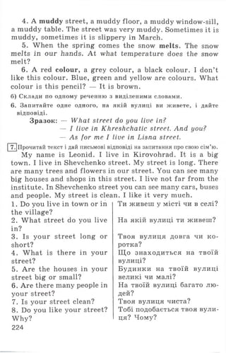 4. A muddy street, a muddy floor, a muddy window-sill,
a muddy table. The street was very muddy. Sometimes it is
muddy, sometimes it is slippery in March.
5. When the spring comes the snow melts. The snow
melts in our hands. At what temperature does the snow
melt?
6. A red colour, a grey colour, a black colour. I don’t
like this colour. Blue, green and yellow are colours. What
colour is this pencil? — It is brown.
б) Склади по одному реченню з виділеними словами.
6. Запитайте одне одного, на якій вулиці ви живете, і дайте
відповіді.
Зразок: — What street do you live in?
— I live in Khreshchatic street. And you?
— As for me I live in Lisna street.
І 7.|Прочитай текст і дай письмові відповіді на запитання про свою сім’ю.
My name is Leonid. I live in Kirovohrad. It is a big
town. I live in Shevchenko street. My street is long. There
are many trees and flowers in our street. You can see many
big houses and shops in this street. I live not far from the
institute. In Shevchenko street you can see many cars, buses
and people. My street is clean. I like it very much.
1. Do you live in town or in
the village?
2. What street do you live
in?
3. Is your street long or
short?
4. What is there in your
street?
5. Are the houses in your
street big or small?
6. Are there many people in
your street?
7. Is your street clean?
8. Do you like your street?
W h y?'
224
Ти живеш у місті чи в селі?
На якій вулиці ти живеш?
Твоя вулиця довга чи к о­
ротка?
Щ о знаходиться на твоїй
вулиці?
Будинки на твоїй вулиці
великі чи малі?
На твоїй вулиці багато лю­
дей?
Твоя вулиця чиста?
Тобі подобається твоя вули­
ця? Чому?
 