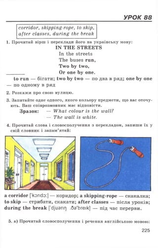УРОК 88
corridor, skipping rope, to skip,
after classes, during the break
1. Прочитай вірш і переклади його на українську мову:
IN THE STREETS
In the streets
The buses run,
Two by two,
________ Or one by one.
to run — бігати; two by two — по два в ряд; one by one
— no одному в ряд
2. Розкажи про свою вулицю.
3. Запитайте одне одного, якого кольору предмети, що вас оточу­
ють. Ваш співрозмовник має відповісти.
Зразок: — What colour is the wall?
— The wall is white.
4. Прочитай слова і словосполучення з перекладом, запиши їх у
свій словник і запам’ятай:
a corridor [korido:] — коридор; a skipping-rope — скакалка;
to skip — стрибати, скакати; after classes — після уроків;
during the break [djuarir] .Qa'breik] — під час перерви.
5. а) Прочитай словосполучення і речення англійською мовою:
225
 