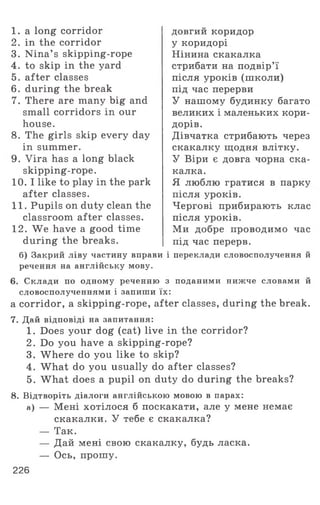 1 . a long corridor
2. in the corridor
3. Nina’ s skipping-rope
4. to skip in the yard
5. after classes
6 . during the break
7. There are many big and
small corridors in our
house.
8. The girls skip every day
in summer.
9. Vira has a long black
skipping-rope.
10. I like to play in the park
after classes.
11. Pupils on duty clean the
classroom after classes.
12. We have a good time
during the breaks.
б) Закрий ліву частину вправи
речення на англійську мову.
довгии коридор
у коридорі
Нінина скакалка
стрибати на подвір’ї
після уроків (школи)
під час перерви
У нашому будинку багато
великих і маленьких кори­
дорів.
Дівчатка стрибають через
скакалку щодня влітку.
У Віри є довга чорна ска­
калка.
Я люблю гратися в парку
після уроків.
Чергові прибирають клас
після уроків.
Ми добре проводимо час
під час перерв.
і переклади словосполучення й
6. Склади по одному реченню з поданими нижче словами й
словосполученнями і запиши їх:
a corridor, a skipping-rope, after classes, during the break.
7. Дай відповіді на запитання:
1. Does your dog (cat) live in the corridor?
2. Do you have a skipping-rope?
3. Where do you like to skip?
4. What do you usually do after classes?
5. What does a pupil on duty do during the breaks?
8. Відтворіть діалоги англійською мовою в парах:
а) — Мені хотілося б поскакати, але у мене немає
скакалки. У тебе є скакалка?
— Так.
— Дай мені свою скакалку, будь ласка.
— Ось, прошу.
226
 