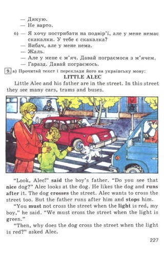 — Дякую.
— Не варто.
б) — Я хочу пострибати на подвір’ї, але у мене немає
скакалки. У тебе є скакалка?
— Вибач, але у мене нема.
— Жаль.
— Але у мене є м ’яч. Давай пограємося з м ’ ячем.
— Гаразд. Давай пограємось.
І9.1а) Прочитай текст і переклади його на українську мову:
LITTLE ALEC
Little Alec and his father are in the street. In this street
they see many cars, trams and buses.
“ Look, Alec!” said the boy’ s father. “ Do you see that
nice dog?” Alec looks at the dog. He likes the dog and runs
after it. The dog crosses the street. Alec wants to cross the
street too. But the father runs after him and stops him.
“You must not cross the street when the light is red, my
boy,” he said. “ We must cross the street when the light is
green.”
“ Then, why does the dog cross the street when the light
is red?” asked Alec.
227
 