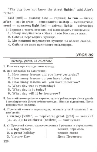 “ The dog does not know the street lights,” said Alec’ s
father.
said [sed] — сказав; nice — гарний; to run — бігти;
after — за; to cross — переходити; to stop — зупинятися;
must — повинен; light [lait] — світло; lights — світлофор
б) Випиши з тексту речення, які відповідають українським:
1 . Йому подобається собака, і він біжить за ним.
2. Собака переходить вулицю.
3. Ми повинні переходити вулицю на зелене світло.
4. Собака не знає вуличного світлофора.
УРОК 89
victory, great, to celebrate
1. Розкажи про сьогоднішню погоду.
2. Дай відповіді на запитання:
1. How many lessons did you have yesterday?
2. How many lessons do you have today?
3. How many lessons will you have tomorrow?
4. What day was it yesterday?
5. What day is it today?
6. What day will it be tomorrow?
3. Запитай свого сусіда за партою, що він робив учора після уроків
і що збирається (буде) робити сьогодні. Він має відповісти. Потім
поміняйтеся ролями.
4. Прочитай слова з перекладом, запиши у свій словник і за­
пам’ятай:
a victory ['viktan] — перемога; great [greit] — великий
(-а, -е, -і); to celebrate [ selibreit] — святкувати.
5. а) Прочитай слова, словосполучення і речення з перекладом:
1 . a big victory
2. a great holiday
3. Victory Day
велика перемога
велике свято
День Перемоги
228
 
