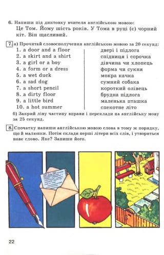 6. Напиши під диктовку вчителя англійською мовою:
Це Том. Йому шість років. У Тома в руці (є) чорний
кіт. Він щасливий.
|7.|а) Прочитай словосполучення англійською мовою за 20 секунд:
1 . a door and a floor
2. a skirt and a shirt
3. a girl or a boy
4. a form or a dress
5. a wet duck
6. a sad dog
7. a short pencil
8. a dirty floor
9. a little bird
10. a hot summer
двері і підлога
спідниця і сорочка
дівчина чи хлопець
форма чи сукня
мокра качка
сумний собака
короткий олівець
брудна підлога
маленька пташка
спекотне літо
б) Закрий ліву частину вправи і переклади на англійську мову
за 25 секунд.
8.|Спочатку напиши англійською мовою слова в тому ж порядку,
що й малюнки. Потім склади перші літери всіх слів, і утвориться
нове слово. Яке? Запиши його.
22
 