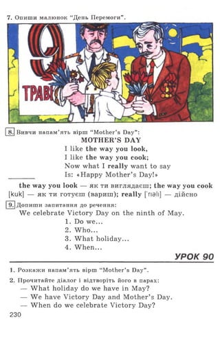 7. Опиши малюнок “День Перемоги” .
I8.1 Вивчи напам’ять вірш “ Mother’s Day” :
MOTHER’S DAY
I like the way you look,
I like the way you cook;
Now what I really want to say
________ Is: «Happy Mother’ s Day!»
the way you look — як ти виглядаєш; the way you cook
[kuk] — як ти готуєш (вариш); really ['nail] — дійсно
[9 .1Допиши запитання до речення:
We celebrate Victory Day on the ninth of May.
1. Do we...
2. W ho...
3. What holiday...
4. When...
_____________________________________________________________ УРОК 90
1. Розкажи напам’ять вірш “Mother’s Day” .
2. Прочитайте діалог і відтворіть його в парах:
— What holiday do we have in May?
— We have Victory Day and Mother’ s Day.
— When do we celebrate Victory Day?
230
 