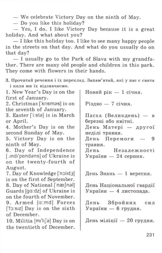 — We celebrate Victory Day on the ninth of May.
— Do you like this holiday?
— Yes, I do. I like Victory Day because it is a great
holiday. And what about you?
— I like this holiday too. I like to see many happy people
in the streets on that day. And what do you usually do on
that day?
— I usually go to the Park of Slava with my grandfa­
ther. There are many old people and children in this park.
They come with flowers in their hands.
3. Прочитай речення і їх переклад. Запам’ятай, які у нас є свята
і коли ми їх відзначаємо.
1. New Year’ s Day is on the
first of January.
2. Christmas [ knsmas] is on
the seventh of January.
3. Easter [’i:sta] is in March
or April.
4. Mother’ s Day is on the
second Sunday of May.
5. Victory Day is on the
ninth of May.
6 . Day o f Independence
[ ,indi'pendans] of Ukraine is
on the tw enty-fourth of
August.
7. Day of Knowledge [’nolid3]
is on the first of September.
8. Day of National [’naejnal]
Guards [ga:dz] of Ukraine is
on the fourth of November.
9. A rm ed [a:md] Forces
[foisiz] Day is on the sixth
of December.
10. Militia [mi'lija] Day is on
the twentieth of December.
Новий рік — 1 січня.
Різдво — 7 січня.
Пасха (Великдень) — в
березні або квітні.
День М атері — д р у го ї
неділі травня.
День П ер ем оги — 9
травня.
День Н е за л е ж н о сті
України — 24 серпня.
День Знань — 1 вересня.
День Національної гвардії
України — 4 листопада.
День З б р ой н и х сил
України — 6 грудня.
День міліції — 20 грудня.
231
 