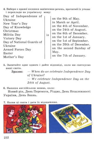 4. Вибери з правої колонки закінчення речень, прочитай їх уголос
і переклади на українську мову:
Day of Independence of
Ukraine
New Year’ s Day
Day of Knowledge
Christmas
Militia Day
Victory Day
Day of National Guards of
Ukraine
Armed Forces Day
Easter
Mother’ s Day
is
on the 9th of May.
in March or April,
on the 4th of November,
on the 24th of August,
on the 6th of December,
on the 1st of January,
on the 1st of September,
on the 20th of December,
on the second Sunday of
May.
on the 7th of January.
5. Запитайте одне одного і дайте відповіді, коли ми святкуємо
наші свята.
Зразок: — When do we celebrate Independence Day
of Ukraine?
— We celebrate Independence Day on the
24th of August.
6. Напиши англійською мовою, коли:
Новий рік, День Перемоги, Різдво, День Незалежності
України, День Знань.
7. Назви ці свята і дати їх відзначення.
232
 