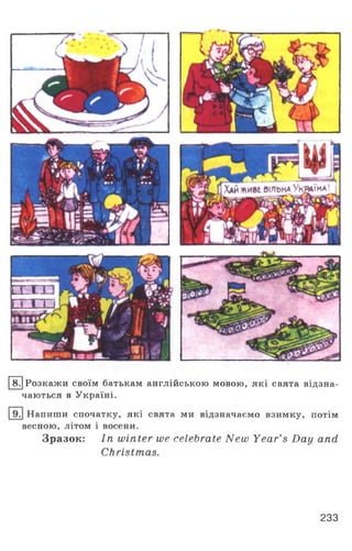 Хайживе вільна Україна
8. Розкажи своїм батькам англійською мовою, які свята відзна­
чаються в Україні.
Напиши спочатку, які свята ми відзначаємо взимку, потім
весною, літом і восени.
Зразок: In winter we celebrate New Year’s Day and
Christmas.
233
 
