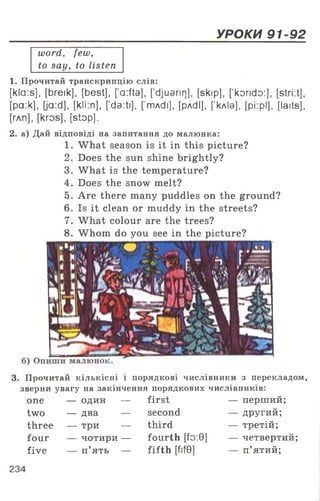 УРОКИ 91-92
word, few,
to say, to listen
1. Прочитай транскрипцію слів:
[kla:s], [breik], [best], ['a:fta], [’djuarirj], [skip], [’korido:], [stri:t],
[pa:k], [ja:d], [kli:n], [da:ti]. [’mAdi], [pAdl], [’кліа], [pi:pl], [laits],
[глп], [kros], [stop].
2. а) Дай відповіді на запитання до малюнка:
1. What season is it in this picture?
2. Does the sun shine brightly?
3. What is the temperature?
4. Does the snow melt?
5. Are there many puddles on the ground?
6. Is it clean or muddy in the streets?
7. What colour are the trees?
8. Whom do you see in the picture?
3. Прочитай кількісні і порядкові числівники з перекладом,
зверни увагу на закінчення порядкових числівників:
one — один — first — перший;
two — два — second — другий;
three — три — third — третій;
four — чотири — fourth [fo:9] — четвертий;
five — п’ять — fifth [Ш] — п’ятий;
234
 