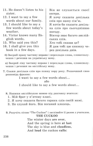 11. He doesn’t listen to his
sister.
1 2 . I want to say a few
words about our family.
13. I should like to say a
few words about today’ s
weather.
14. Victor knows many En­
glish words.
15. W ho said you this?
16. I shall give you this
book in a few days.
Він не слухається своєї
сестри.
Я хочу сказати декілька
слів про нашу сім ’ю.
Я хотів би сказати декіль­
ка слів про сьогоднішню
погоду.
Віктор знає багато англій­
ських слів.
Хто тобі сказав це?
Я дам тобі цю книжку че­
рез декілька днів.
б) Закрий праву частину вправи і переклади слова, словосполу­
чення і речення на українську мову.
в) Закрий ліву частину вправи і переклади слова, словосполу­
чення і речення на англійську мову.
7. Скажи декілька слів про кожну пору року. Розпочинай свою
розповідь фразою:
I want to say a few words about...
або
I should like to say a few words about...
8. Напиши англійською мовою під диктовку вчителя:
1. Мій брат у п’ятому класі.
2. Я хочу сказати багато гарних слів своїй мамі.
3. Не слухай його. Він поганий хлопець.
9. Розучіть пісню “The Cuckoo” і заспівайте її разом з учителем.
THE CUCKOO
The winter days are over,
And the spring is here at last
The sky is blue and cloudless,
And loud the cuckoo calls:
238
 