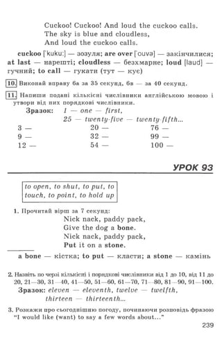 Cuckoo! Cuckoo! And loud the cuckoo calls.
The sky is blue and cloudless,
And loud the cuckoo calls.
cuckoo [’kuku:] — зозуля; are over [’ouva] — закінчилися;
at last — нарешті; cloudless — безхмарне; loud [laud] —
гучний; to call — гукати (тут — кує)
110.| Виконай вправу 6а за 35 секунд, 6в — за 40 секунд.
111.| Напиши подані кількісні числівники англійською мовою і
утвори від них порядкові числівники.
Зразок: і — one — first,
25 — twenty-five — twenty fifth...
3 — 20 — 76 —
9 — 32 — 99 —
12 — 54 — 100 —
УРОК 93
to open, to shut, to put, to
touch, to point, to hold up
1. Прочитай вірш за 7 секунд:
Nick nack, paddy pack,
Give the dog a bone.
Nick nack, paddy pack,
Put it on a stone.
a bone — кістка; to put — класти; a stone — камінь
2. Назвіть по черзі кількісні і порядкові числівники від 1 до 10, від 11 до
20, 21—30, 31—40, 41— 50, 51—60, 61— 70, 71—80, 81—90, 91— 100.
Зразок: eleven — eleventh, twelve — twelfth,
thirteen — thirteenth...
3. Розкажи про сьогоднішню погоду, починаючи розповідь фразою
“I would like (want) to say a few words about...”
239
 