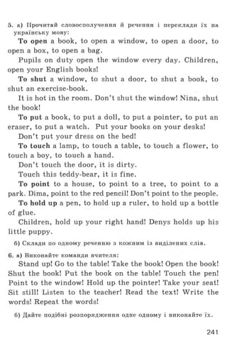 5. а) Прочитай словосполучення й речення і переклади їх на
українську мову:
То open a book, to open a window, to open a door, to
open a box, to open a bag.
Pupils on duty open the window every day. Children,
open your English books!
To shut a window, to shut a door, to shut a book, to
shut an exercise-book.
It is hot in the room. Don’t shut the window! Nina, shut
the book!
To put a book, to put a doll, to put a pointer, to put an
eraser, to put a watch. Put your books on your desks!
Don’t put your dress on the bed!
To touch a lamp, to touch a table, to touch a flower, to
touch a boy, to touch a hand.
Don’t touch the door, it is dirty.
Touch this teddy-bear, it is fine.
To point to a house, to point to a tree, to point to a
park. Dima, point to the red pencil! Don’t point to the people.
To hold up a pen, to hold up a ruler, to hold up a bottle
of glue.
Children, hold up your right hand! Denys holds up his
little puppy.
б) Склади по одному реченню з кожним із виділених слів.
6. а) Виконайте команди вчителя:
Stand up! Go to the table! Take the book! Open the book!
Shut the book! Put the book on the table! Touch the pen!
Point to the window! Hold up the pointer! Take your seat!
Sit still! Listen to the teacher! Read the text! W rite the
words! Repeat the words!
б) Дайте подібні розпорядження одне одному і виконайте їх.
241
 