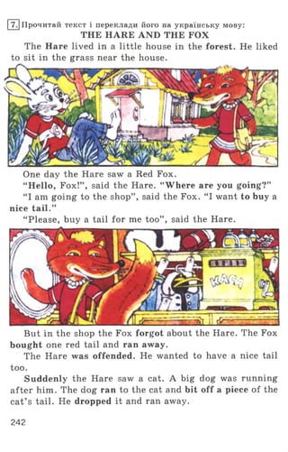I7 .1Прочитай текст і переклади його на українську мову:
THE HARE AND THE FOX
The Hare lived in a little house in the forest. He liked
to sit in the grass near the house.
One day the Hare saw a Red Fox.
“ Hello, Fox!” , said the Hare. “ Where are you going?”
“ I am going to the shop” , said the Fox. “ I want to buy a
nice tail.”
“ Please, buy a tail for me too” , said the Hare.
But in the shop the Fox forgot about the Hare. The Fox
bought one red tail and ran away.
The Hare was offended. He wanted to have a nice tail
too.
Suddenly the Hare saw a cat. A big dog was running
after him. The dog ran to the cat and bit off a piece of the
cat’ s tail. He dropped it and ran away.
242
 