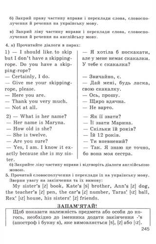 б) Закрий праву частину вправи і переклади слова, словоспо­
лучення й речення на українську мову.
в) Закрий ліву частину вправи і переклади слова, словоспо­
лучення й речення на англійську мову.
4. а) Прочитайте діалоги в парах:
1) — I should like, to skip
but I don’t have a skipping-
rope. Do you have a skip­
ping-rope?
— Certainly, I do.
— Give me your skipping-
rope, please.
— Here you are.
— Thank you very much.
— Not at all.
2) — What is her name?
— Her name is Maryna.
— How old is she?
— She is twelve.
— Are you sure?
— Yes, I am. I know it ex­
actly because she is my sis­
ter.
б) Закрийте ліву частину вправи і відтворіть діалоги англійською
мовою.
5. Прочитай словосполучення і переклади їх на українську мову.
Зверни увагу на закінчення та їх вимову:
My sister’s [z] book, Kate’s [s] brother, Ann’s [z] dog,
the teacher’s [z] pen, the car’s [z] number, Taras’ [iz] ball,
Rex’ [iz] house, his sisters’ [z] friends.
ЗАПАМ ’ЯТАЙ!
— Я хотіла б поскакати,
але у мене немає скакалки.
У тебе є скакалка?
— Звичайно, є.
— Дай мені, будь ласка,
свою скакалку.
— Ось, прошу.
— Щиро вдячна.
— Не варто.
— Як її звати?
— Її звати Марина.
— Скільки їй років?
— їй 12 років.
— Ти впевнений?
— Так. Я знаю це точно,
бо вона моя сестра.
Щоб показати належність предмета або особи до ко­
гось, необхідно до іменника додати закінчення -’э
(апостроф і букву э), яке вимовляється [б], [г] або [іг].
245
 