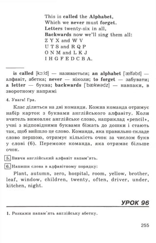 This is called the Alphabet,
Which we never must forget.
Letters twenty-six in all,
Backwards now we’ll sing them all:
Z Y X and W V
U T S and R Q P
O N M and L K J
I H G F E D C B A .
is called [ko:ld] — називається; an alphabet ['aelfabit] —
алфавіт, абетка; never — ніколи; to forget — забувати;
a letter — буква; backwards [baekwadz] — навпаки, в
зворотному напрямі
4. Увага! Гра.
Клас ділиться на дві команди. Кожна команда отримує
набір карток з буквами англійського алфавіту. Коли
вчитель вимовляє англійське слово, наприклад «pencil»,
учні з відповідними буквами біжать до дошки і стають
так, щоб вийшло це слово. Команда, яка правильно складе
слово першою, отримує кількість очок за числом букв
у слові (6). Переможе команда, яка отримає більше
очок.
5JВивчи англійський алфавіт напам’ять.
6. Напиши слова в алфавітному порядку:
Plant, autumn, zero, hospital, room, yellow, brother,
leaf, window, children, twenty, often, driver, under,
kitchen, night.
____________________________________________________________ УРОК 96
1. Розкажи напам'ять англійську абетку.
255
 