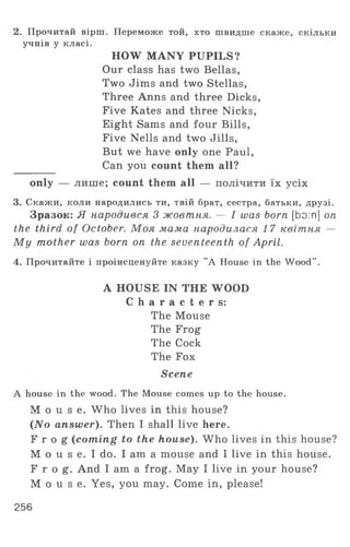 2. Прочитай вірш. Переможе той, хто швидше скаже, скільки
учнів у класі.
HOW MANY PUPILS?
Our class has two Bellas,
Two Jims and two Stellas,
Three Anns and three Dicks,
Five Kates and three Nicks,
Eight Sams and four Bills,
Five Nells and two Jills,
But we have only one Paul,
Can you count them all?
only — лише; count them all — полічити їх усіх
3. Скажи, коли народились ти, твій брат, сестра, батьки, друзі.
Зразок: Я народився 3 жовтня. — I was born [bo:n] on
the third of October. Моя мама народилася 17 квітня —
M y mother was born on the seventeenth of April.
4. Прочитайте і проінсценуйте казку "A House in the W ood".
A HOUSE IN THE WOOD
C h a r a c t e r s :
The Mouse
The Frog
The Cock
The Fox
Scene
A house in the wood. The Mouse comes up to the house.
M o u s e . Who lives in this house?
(No answer). Then I shall live here.
F r o g (coming to the house). Who lives in this house?
M o u s e. I do. I am a mouse and I live in this house.
F r o g . And I am a frog. May I live in your house?
M o u s e . Yes, you may. Come in, please!
256
 