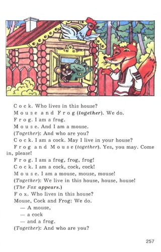 C o c k . Who lives in this house?
M o u s e a n d F r o g (together). We do.
F r o g. I am a frog.
M o u s e . And I am a mouse.
(Together): And who are you?
C o c k. I am a cock. May I live in your house?
F r o g a n d M o u s e (together). Yes, you may. Come
in, please!
F r o g. I am a frog, frog, frog!
C o c k. I am a cock, cock, cock!
M o u s e. I am a mouse, mouse, mouse!
(Together): We live in this house, house, house!
(The Fox appears.)
F o x . Who lives in this house?
Mouse, Cock and Frog: We do.
— A mouse,
— a cock
— and a frog.
(Together): And who are you?
257
 