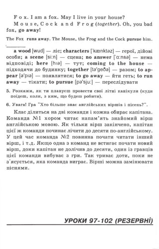 F o x. I am a fox. May I live in your house?
M o u s e , C o c k a n d F r o g (together). Oh, you bad
fox, go away!
The Fox runs away. The Mouse, the Frog and the Cock pursue him.
a wood [wud] — ліс; characters [kaeriktaz] — герої, дійові
особи; a scene [si:n] — сцена; no answer [ a:nsa] — нема
відповіді; here [hia] — тут; com ing to the house —
підходячи до будинку; together [ta'geQa] — разом; to ap­
pear [a'pia] — появлятися; to go away — йти геть; to run
away — тікати; to pursue [pa'sju:] — переслідувати
5. Розкажи, як ти плануєш провести свої літні канікули (куди
поїдеш, коли, з ким, що будеш робити).
6. Увага! Гра "Хто більше знає англійських віршів і пісень?".
Клас ділиться на дві команди і кожна обирає капітана.
Команда №1 хором читає напам’ ять знайомий вірш
англійською мовою. Як тільки вірш закінчено, капітан
цієї ж команди починає лічити до десяти по-англійському.
У цей час команда №2 повинна почати читати інший
вірш, і т.д. Якщо одна з команд не встигає почати новий
вірш, доки капітан не долічив до десяти, один із гравців
цієї команди вибуває з гри. Так триває доти, поки не
з'ясується, яка команда виграє. Вірші можна замінювати
піснями.
УРОКИ 97-102 (РЕЗЕРВНІ)
 