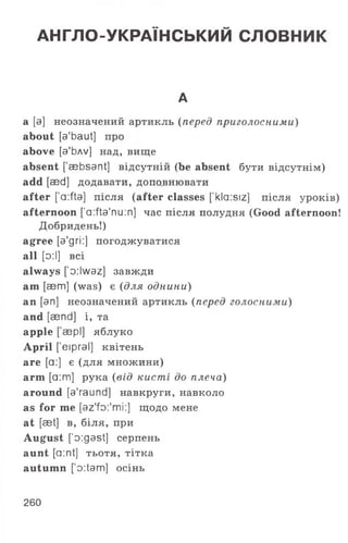 АНГЛО-УКРАЇНСЬКИЙ СЛОВНИК
А
а [а] неозначений артикль (перед приголосними)
about [a'baut] про
above [a'bAv] над, вище
absent [aebsant] відсутній (be absent бути відсутнім)
add [aed] додавати, доповнювати
after [a:fta] після (after classes [’kla:siz] після уроків)
afternoon ['a:fta'nu:n] час після полудня (Good afternoon!
Добридень!)
agree [a'gri:] погоджуватися
all [о:І] всі
always ['o:lwaz] завжди
am [aem] (was) є (для однини)
an [an] неозначений артикль (перед голосними)
and [aend] і, та
apple [ аері] яблуко
April [ еіргаї] квітень
are [а:] є (для множини)
arm [а :т] рука (від кисті до плеча)
around [a'raund] навкруги, навколо
as for т е [az'fo:'mi:] щодо мене
at [aet] в, біля, при
August ['o:gast] серпень
aunt [а:nt] т ь о т я , тітка
autumn ['o:tam] осінь
260
 