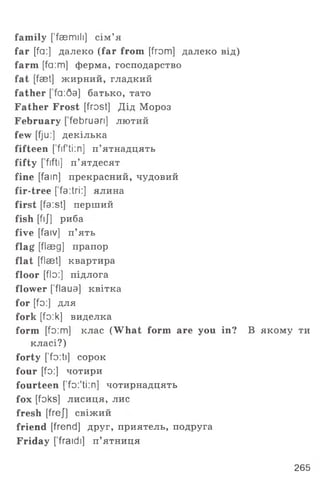 family ['faemili] сім ’я
far [fa:] далеко (far from [from] далеко від)
farm [fa:m] ферма, господарство
fat [fset] ж ирний, гладкий
father [ fa:Qa] батько, тато
Father Frost [frost] Дід Мороз
February [ februan] лютий
few [fj u:] декілька
fifteen [ fifti:n] п ’ятнадцять
fifty [fiftl] п ’ятдесят
fine [fain] прекрасний, чудовий
fir-tree [fa:tri:] ялина
first [fa:st] перший
fish [fij] риба
five [faiv] п ’ять
flag [flasg] прапор
flat [flaet] квартира
floor [flo:] підлога
flower ['flaua] квітка
for [fo:] для
fork [fo:k] виделка
form [fo:m] клас (What form are you in? В якому ти
класі?)
forty ['fo:ti] сорок
four [fo:] чотири
fourteen [’fo.'ti:n] чотирнадцять
fox [foks] лисиця, лис
fresh [frej] свіж ий
friend [frend] друг, приятель, подруга
Friday [’fraidi] п ’ятниця
265
 