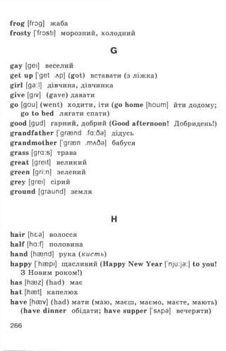 frog [frog] жаба
frosty [ frosti] морозний, холодний
G
gay [gei] веселий
get up [ get ,лр] (got) вставати (з ліж ка)
g irl [ga:І] дівчина, дівчинка
give [giv] (gave) давати
go [gou] (went) ходити, іти (go home [houm] йти додому;
go to bed лягати спати)
good [gud] гарний, добрий (Good afternoon! Добридень!)
grandfather ['graend ,fa:5a] дідусь
grandmother ['graen ,тлба] бабуся
grass [gra:s] трава
great [greit] великий
green [gri:n] зелений
grey [дгеї] сірий
ground [graund] земля
H
hair [hea] волосся
half [ha:f] половина
hand [haend] рука (кисть)
happy ['haepi] щасливий (Happy New Year ['nju:ja:] to you!
З Новим роком!)
has [haez] (had) має
hat [haet] капелюх
have [haev] (had) мати (маю, маєш, маємо, маєте, мають)
(have dinner обідати; have supper [ sApa] вечеряти)
266
 