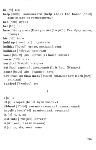 he [hi:] він
help [help] допомагати (help about the house [haus]
допомагати по господарству)
hen [hen] курка
her [ha:] її
here [hia] тут, ось (Here you are [hia ju :a :] Ось, будь ласка;
прошу)
his [hiz] його
hold up [' houId ,лр] піднімати
holiday ['holadі] свято, вихідний день
holidays [’holadiz] канікули
home [houm] дім, житло (at home вдома)
horse [ho:s] кін ь
hospital [’hospitl] лікарня
hot [hot] гарячий, спекотний (It is hot. Ж арко.)
house [haus] дім, будинок, хата
how [hau] як (how many [’maem] скільки; how much [rriAtJ]
скільки)
hundred [’hAndrad] сто
I
I [ai] я
ill [il] хворий (be ill бути хворим)
ill-bred [ il’bred] погано вихований, невихований
impolite [impa’lait] неввічливий, нечемний
in [in] у, в, на
institute ['institju:t] інститут
is [iz] (was) є (для однини)
it [it] це; він, вона, воно
267
 