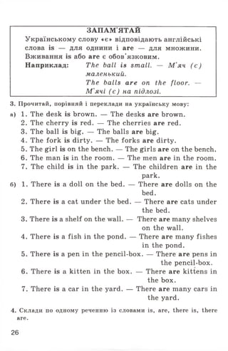 ЗАПАМ'ЯТАЙ
Українському слову «є» відповідають англійські
слова is — для однини і are — для множини.
Вживання is або are є обов'язковим.
Наприклад: The ball is small. — М'яч ( є )
маленький.
The balls are on the floor. —
М'ячі ( є ) на підлозі.
3. Прочитай, порівняй і переклади на українську мову:
а) 1. The desk is brown. — The desks are brown.
2. The cherry is red. — The cherries are red.
3. The ball is big. — The balls are big.
4. The fork is dirty. — The forks are dirty.
5. The girl is on the bench. — The girls are on the bench.
6. The man is in the room. — The men are in the room.
7. The child is in the park. — The children are in the
park.
б) 1. There is a doll on the bed. — There are dolls on the
bed.
2. There is a cat under the bed. — There are cats under
the bed.
3. There is a shelf on the wall. — There are many shelves
on the wall.
4. There is a fish in the pond. — There are many fishes
in the pond.
5. There is a pen in the pencil-box. — There are pens in
the pencil-box.
6. There is a kitten in the box. — There are kittens in
the box.
7. There is a car in the yard. — There are many cars in
the yard.
4. Склади по одному реченню із словами is, are, there is, there
are.
26
 