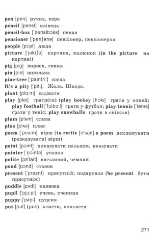 pen [pen] ручка, перо
pencil [pensl] олівець
pencil-box ['penslboks] пенал
pensioner ['penjana] пенсіонер, пенсіонерка
people [pi:pi] люди
picture [ piktja] картина, малюнок (in the picture на
картині)
pig [pig] порося, свиня
pin [pin] шпилька
pine-tree ['paintri:] сосна
It’s a pity ['piti]. Жаль. Шкода,
plant [plaint] саджати
play [plei] грати(ся) (play hockey [hoki] грати у хокей;
play football [’futbo:l] грати у футбол; play tennis [’terns]
грати у теніс; play snowballs грати в сніжки)
plum [рілт] слива
plus [plAs] плюс
poem ['pouim] вірш (to recite [ri'sait] a poem декламувати
(розказувати) вірш)
point [point] показувати пальцем, вказувати
pointer [’pointa] указка
polite [pa'lait] ввічливий, чемний
pond [pond] ставок
present [’preznt] присутній; подарунок (be present бути
присутнім)
puddle [pAdl] калюжа
pupil ['pju:pl] учень, учениця
puppy [’рлрі] цуценя
put [put] (put) класти, покласти
271
 