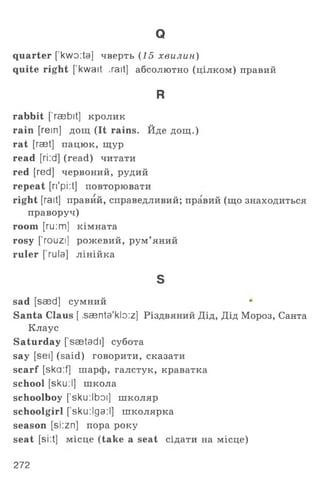 Q
quarter [kwo:ta] чверть (15 хвилин)
quite right [ kwait ,rait] абсолютно (цілком) правий
R
rabbit [’raebit] кролик
rain [rein] дощ (It rains. Йде дощ.)
rat [raet] пацюк, щур
read [ri:d] (read) читати
red [red] червоний, рудий
repeat [ri'pi:t] повторювати
right [rait] правий, справедливий; правий (що знаходиться
праворуч)
room [ru:m] кімната
rosy ['rouzi] рожевий, рум’яний
ruler ['rula] лінійка
s
sad [saed] сумний
Santa Claus [ .saenta'kb:z] Різдвяний Дід, Дід Мороз, Санта
Клаус
Saturday [’saetadi] субота
say [sei] (said) говорити, сказати
scarf [ska:f] шарф, галстук, краватка
school [sku:І] школа
schoolboy ['sku:lboi] школяр
schoolgirl [ sku:їда:І] школярка
season [si:zn] пора року
seat [si:t] місце (take a seat сідати на місце)
272
 