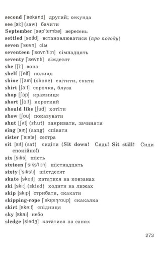 second [sekand] другий; секунда
see [si:] (saw) бачити
September [sap'temba] вересень
settled [setld] встановлюватися (про погоду)
seven ['sevn] сім
seventeen [’sevn'ti:n] сімнадцять
seventy ['sevnti] сімдесят
she [Ji:] вона
shelf [Jelf] полиця
shine [Jain] (shone) світити, сяяти
shirt [Ja:t] сорочка, блуза
shop [Jop] крамниця
short [jo:t] короткий
should like [Jud] хотіти
show [Jou] показувати
shut [jAt] (shut) закривати, зачиняти
sing [sir]] (sang) співати
sister [ sista] сестра
sit [sit] (sat) сидіти (Sit down! Сядь! Sit still! Сиди
спокійно!)
six [siks] шість
sixteen [ siks‘ti:n] шістнадцять
sixty [ siksti] шістдесят
skate [skeit] кататися на ковзанах
ski [ski:] (skied) ходити на лижах
skip [skip] стрибати, скакати
skipping-rope [skipirjroup] скакалка
skirt [ska:t] спідниця
sky [skai] небо
sledge [sled3] кататися на санях
273
 