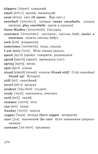 slippery [’slipari] слизький
small [smo:l] малий, маленький
snow [snou] сніг (It snows. Йде сніг.)
snowball ['snoubo:l] сніжка (make snowballs ліпити
сніжки; play snowballs грати в сніжки)
Snow-Maiden ['snoumeidn] Снігурка
snowman [snoumsen] сніговик, снігова баба (make a
snowman ліпити снігову бабу)
sock [sok] шкарпетка
sometimes [’sAmtaimz] іноді, інколи
I am sorry [ son]. Мені шкода (жаль),
speak [spi:k] (spoke) говорити, розмовляти
spend [spend] (spent) проводити {час)
spring [sprir]] весна
spot [spot] пляма
stand [staend] (stood) стояти (Stand still! Стій спокійно!
Stand up! Встань!)
still [Stll] спокійний
street [stri :t] вулиця
student [’stju:dant] студент
study [’stAdi] навчатися, вчитися
such [sAtJ] такий
summer [sAma] літо
sun [sAn] сонце
Sunday ['sAndi] неділя
supper [ sApa] вечеря (have supper вечеряти)
sure [Jua] впевнений (be sure бути впевненим (переко­
наним)
surname ['sa:neim] прізвище
274
 