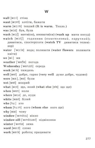 w
wall [wo:І] стіна
want [wont] хотіти, бажати
warm [wo:m] теплий (It is warm. Тепло.)
was [woz] був, була
wash [woj] мити(ся), вмивати(ся) (wash up мити посуд)
w atch [wotj] годинник ( к и ш ен ьк ови й , пару чний);
дивитися, спостерігати (watch TV дивитися телеві­
зор)
water [wo:ta] вода; поливати (water flowers поливати
квіти)
we [wi:] ми
weather [ weQa] погода
Wednesday [’wenzdi] середа
week [wi:k] тиждень
well [wel] добре, гарно (very well дуже добре, чудово)
were [wa:], [wa] були
wet [wet] мокрий
what [wot] що, який (what else [els] що ще)
when [wen] коли
where [wea] де, куди
white [wait] білий
who [hu:] хто
whom [hu:m] кого (whom else кого ще)
why [wai] чому
window [ windou] вікно
window-sill [ windousil] підвіконня
winter [’winta] зима
word [wa:d] слово
work [wa:k] робота; працювати
277
 