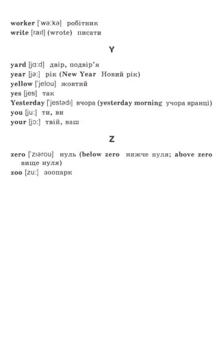 worker [’wa:ka] робітник
write [rait] (wrote) писати
Y
yard [ja:d] двір, подвір’я
year [ja:] рік (New Year Новий рік)
yellow [jelou] жовтий
yes [jes] так
Yesterday [jestadi] вчора (yesterday morning учора вранці)
you [ju:] ти, ви
your [jo:] твій, ваш
z
zero [ ziarou] нуль (below zero нижче нуля; above zero
вище нуля)
zoo [zu:] зоопарк
 