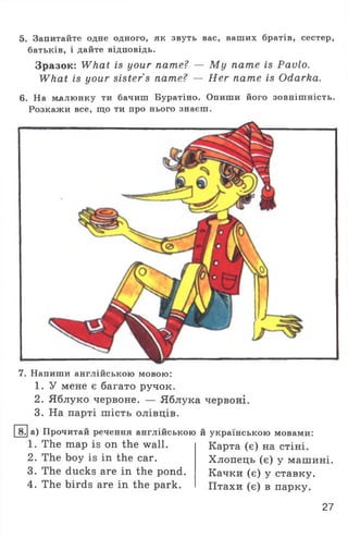 5. Запитайте одне одного, як звуть вас, ваших братів, сестер,
батьків, і дайте відповідь.
Зразок: What is your name? — M y name is Pavlo.
What is your sister s name? — Her name is Odarka.
6. На малюнку ти бачиш Буратіно. Опиши його зовнішність.
Розкажи все, що ти про нього знаєш.
7. Напиши англійською мовою:
1. У мене є багато ручок.
2. Яблуко червоне. — Яблука червоні.
3. На парті шість олівців.
8. а) Прочитай речення англійською й українською мовами:
1. The map is on the wall.
2. The boy is in the car.
3. The ducks are in the pond.
4. The birds are in the park.
Карта (є) на стіні.
Хлопець (є) у машині.
Качки (є) у ставку.
Птахи (є) в парку.
27
 